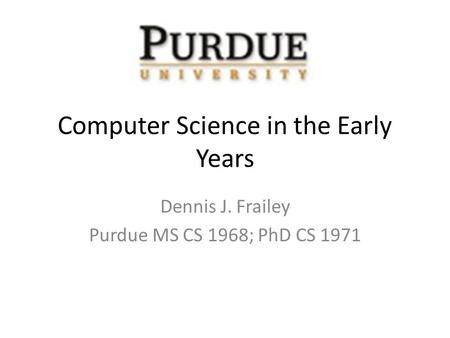 Computer Science in the Early Years Dennis J. Frailey Purdue MS CS 1968; PhD CS 1971.