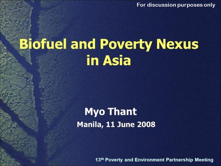 For discussion purposes only Biofuel and Poverty Nexus in Asia 13 th Poverty and Environment Partnership Meeting Myo Thant Manila, 11 June 2008.