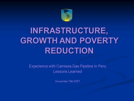 INFRASTRUCTURE, GROWTH AND POVERTY REDUCTION Experience with Camisea Gas Pipeline in Peru Lessons Learned November 19th 2007.