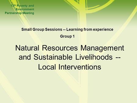 Natural Resources Management and Sustainable Livelihoods -- Local Interventions 13 th Poverty and Environment Partnership Meeting Small Group Sessions.