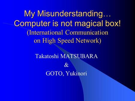 My Misunderstanding … Computer is not magical box! (International Communication on High Speed Network) Takatoshi MATSUBARA & GOTO, Yukinori.