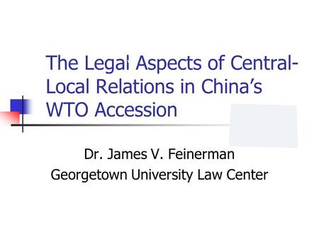 The Legal Aspects of Central- Local Relations in Chinas WTO Accession Dr. James V. Feinerman Georgetown University Law Center.