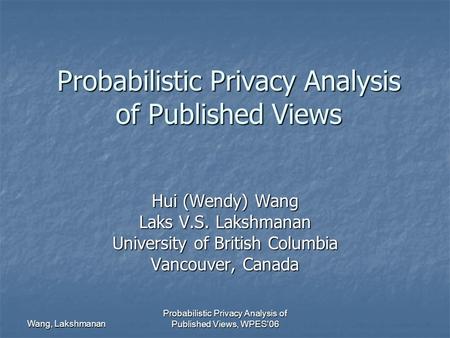 Wang, Lakshmanan Probabilistic Privacy Analysis of Published Views, WPES'06 Probabilistic Privacy Analysis of Published Views Hui (Wendy) Wang Laks V.S.