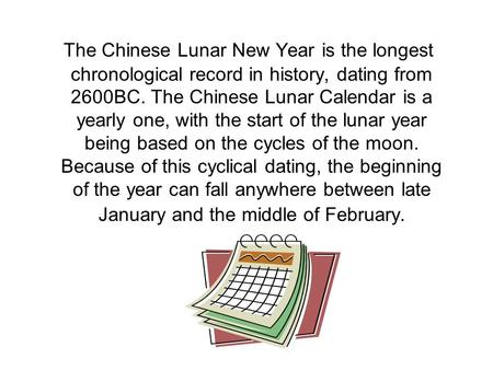The Chinese Lunar New Year is the longest chronological record in history, dating from 2600BC. The Chinese Lunar Calendar is a yearly one, with the start.
