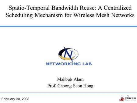 February 20, 2008 1 Spatio-Temporal Bandwidth Reuse: A Centralized Scheduling Mechanism for Wireless Mesh Networks Mahbub Alam Prof. Choong Seon Hong.