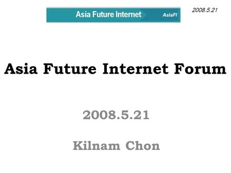 Asia Future Internet Forum 2008.5.21 Kilnam Chon 2008.5.21.
