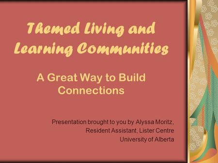 Themed Living and Learning Communities A Great Way to Build Connections Presentation brought to you by Alyssa Moritz, Resident Assistant, Lister Centre.