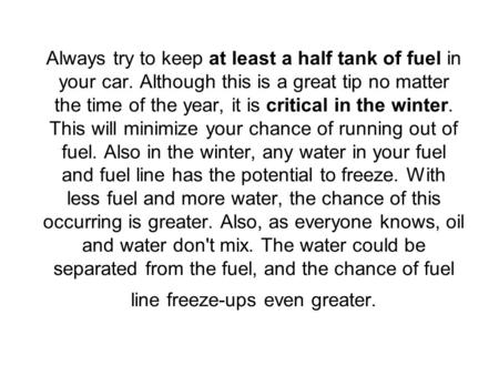 Always try to keep at least a half tank of fuel in your car. Although this is a great tip no matter the time of the year, it is critical in the winter.