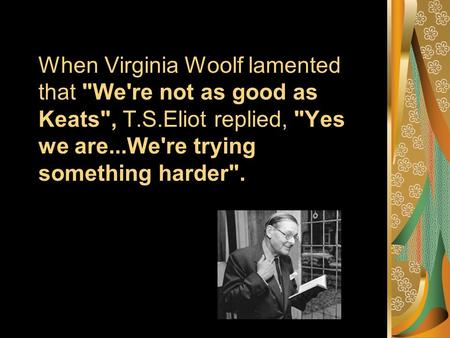 When Virginia Woolf lamented that We're not as good as Keats, T.S.Eliot replied, Yes we are...We're trying something harder.