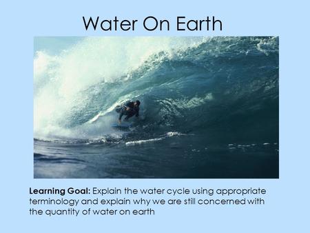 Water On Earth Learning Goal: Explain the water cycle using appropriate terminology and explain why we are still concerned with the quantity of water on.