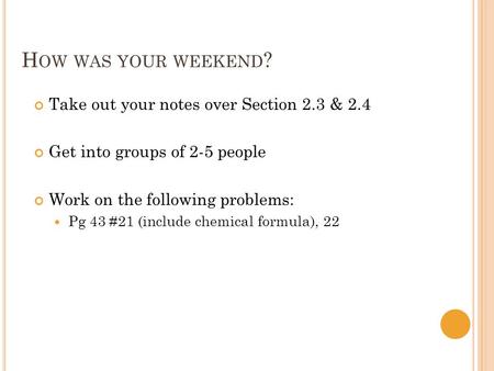 H OW WAS YOUR WEEKEND ? Take out your notes over Section 2.3 & 2.4 Get into groups of 2-5 people Work on the following problems: Pg 43 #21 (include chemical.