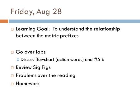Friday, Aug 28 Learning Goal: To understand the relationship between the metric prefixes Go over labs Discuss flowchart (action words) and #5 b Review.