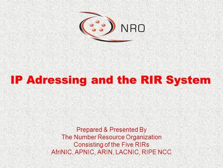 IP Adressing and the RIR System Prepared & Presented By The Number Resource Organization Consisting of the Five RIRs AfriNIC, APNIC, ARIN, LACNIC, RIPE.