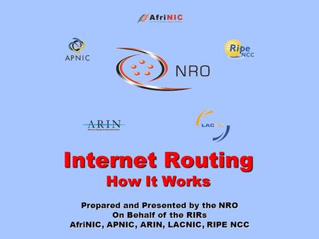 Internet Routing How It Works Prepared and Presented by the NRO On Behalf of the RIRs AfriNIC, APNIC, ARIN, LACNIC, RIPE NCC.