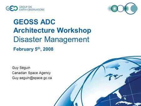 GEOSS ADC Architecture Workshop Disaster Management February 5 th, 2008 Guy Séguin Canadian Space Agency