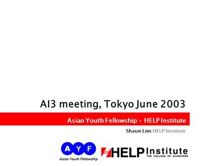 Asian Youth Fellowship HELP Institute AI3 meeting, Tokyo June 2003 Asian Youth Fellowship HELP Institute Shaun Lim HELP Institute A YF Asian Youth Fellowship.