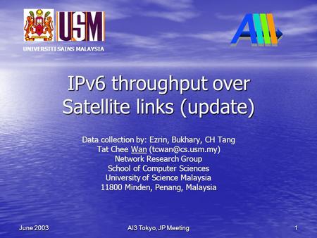 UNIVERSITI SAINS MALAYSIA AI3 Tokyo, JP Meeting 1 June 2003 IPv6 throughput over Satellite links (update) Data collection by: Ezrin, Bukhary, CH Tang Tat.