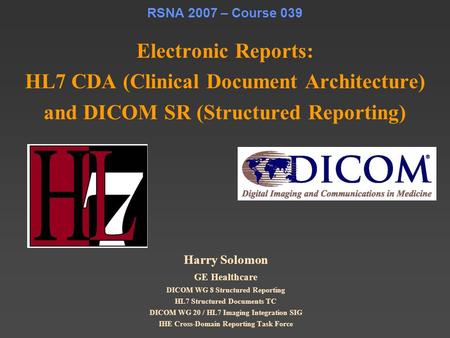RSNA 2007 – Course 039 Electronic Reports: HL7 CDA (Clinical Document Architecture) and DICOM SR (Structured Reporting) Harry Solomon GE Healthcare DICOM.