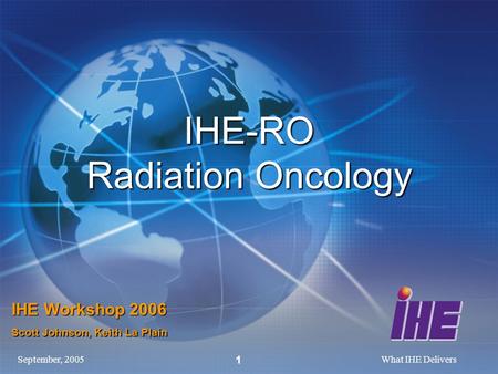 September, 2005What IHE Delivers 1 IHE-RO Radiation Oncology IHE Workshop 2006 Scott Johnson, Keith La Plain.