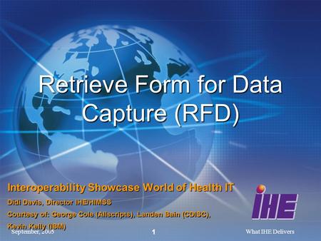 September, 2005What IHE Delivers 1 Retrieve Form for Data Capture (RFD) Interoperability Showcase World of Health IT Didi Davis, Director IHE/HIMSS Courtesy.