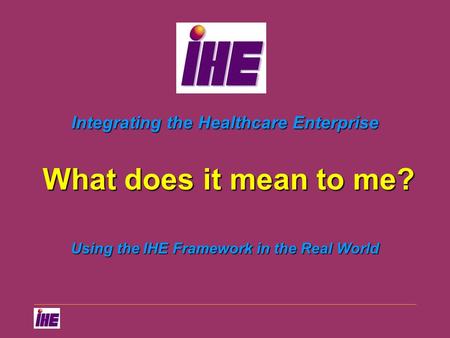 Integrating the Healthcare Enterprise Using the IHE Framework in the Real World What does it mean to me?
