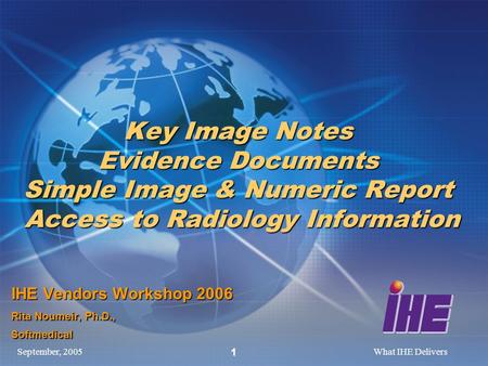 September, 2005What IHE Delivers 1 Key Image Notes Evidence Documents Simple Image & Numeric Report Access to Radiology Information IHE Vendors Workshop.