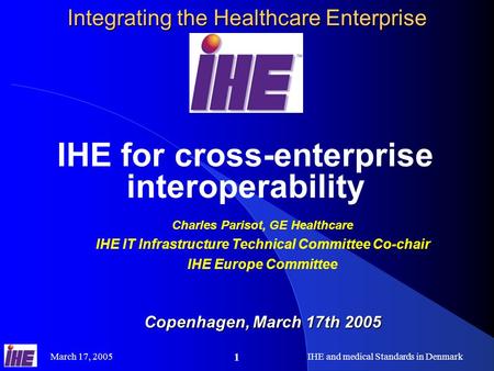 March 17, 2005IHE and medical Standards in Denmark 1 Integrating the Healthcare Enterprise IHE for cross-enterprise interoperability Charles Parisot, GE.