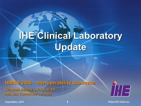 September, 2005What IHE Delivers 1 HIMSS 2006 – Interoperability Showcase François Macary, AGFA HCES IHE Lab Committee co-chair IHE Clinical Laboratory.