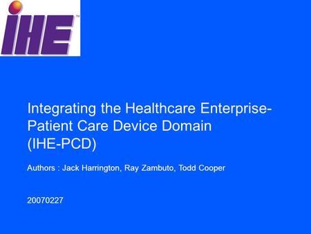 Authors : Jack Harrington, Ray Zambuto, Todd Cooper 20070227 Integrating the Healthcare Enterprise- Patient Care Device Domain (IHE-PCD)