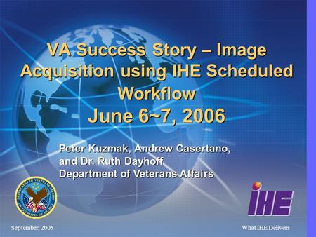 September, 2005What IHE Delivers VA Success Story – Image Acquisition using IHE Scheduled Workflow June 6~7, 2006 Peter Kuzmak, Andrew Casertano, and.