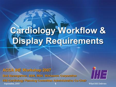 September, 2005What IHE Delivers 1 Cardiology Workflow & Display Requirements ACCA IHE Workshop 2007 Bob Baumgartner, BSN, MBA McKesson Corporation IHE-Cardiology.