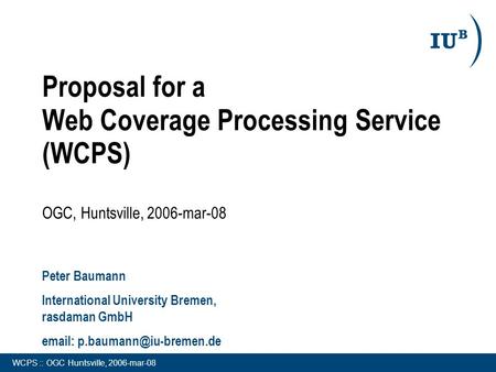 WCPS :: OGC Huntsville, 2006-mar-08 Proposal for a Web Coverage Processing Service (WCPS) OGC, Huntsville, 2006-mar-08 Peter Baumann International University.