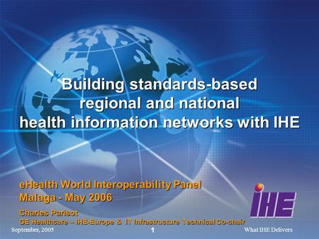 September, 2005What IHE Delivers 1 Building standards-based regional and national health information networks with IHE eHealth World Interoperability Panel.