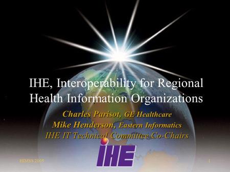HIMSS 20051 IHE, Interoperability for Regional Health Information Organizations Charles Parisot, GE Healthcare Mike Henderson, Eastern Informatics IHE.