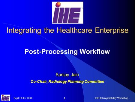 Sept 13-15, 2004IHE Interoperability Workshop 1 Integrating the Healthcare Enterprise Post-Processing Workflow Sanjay Jain Co-Chair, Radiology Planning.