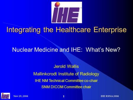 Nov 29, 2006IHE RSNA 2006 1 Integrating the Healthcare Enterprise Nuclear Medicine and IHE: Whats New? Jerold Wallis Mallinkcrodt Institute of Radiology.