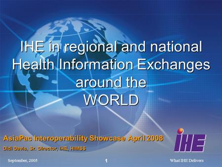 September, 2005What IHE Delivers 1 IHE in regional and national Health Information Exchanges around the WORLD AsiaPac Interoperability Showcase April 2008.