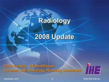 September, 2005What IHE Delivers 1 Chris Lindop GE Healthcare Co-chair, IHE Radiology Planning Committee Chris Lindop, GE Healthcare Co-chair, IHE Radiology.