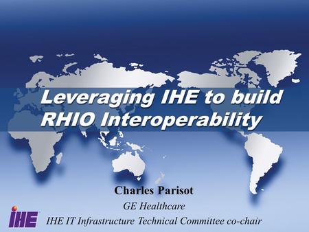 Leveraging IHE to build RHIO Interoperability Charles Parisot GE Healthcare IHE IT Infrastructure Technical Committee co-chair.
