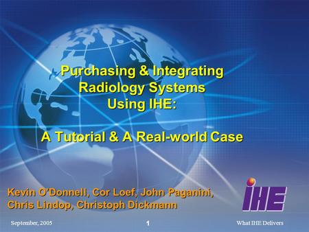 September, 2005What IHE Delivers 1 Purchasing & Integrating Radiology Systems Using IHE: A Tutorial & A Real-world Case Kevin ODonnell, Cor Loef, John.