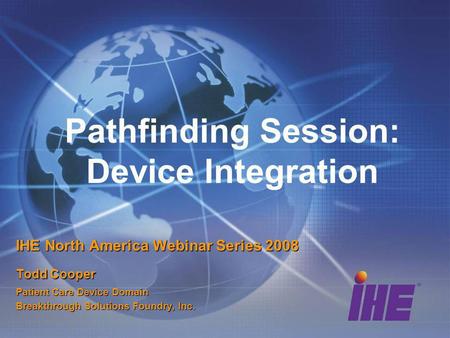 Pathfinding Session: Device Integration IHE North America Webinar Series 2008 Todd Cooper Patient Care Device Domain Breakthrough Solutions Foundry, Inc.
