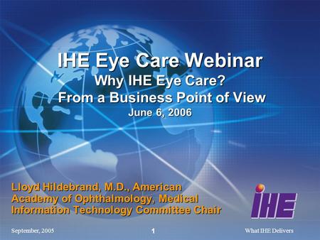 September, 2005What IHE Delivers 1 Lloyd Hildebrand, M.D., American Academy of Ophthalmology, Medical Information Technology Committee Chair IHE Eye Care.