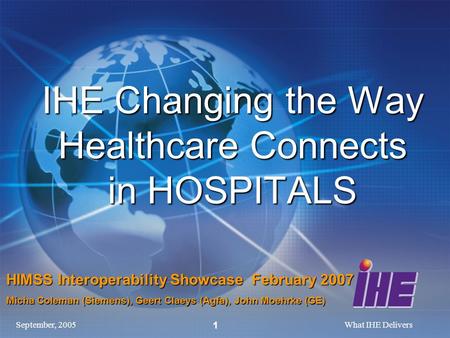 September, 2005What IHE Delivers 1 IHE Changing the Way Healthcare Connects in HOSPITALS HIMSS Interoperability Showcase February 2007 Micha Coleman (Siemens),