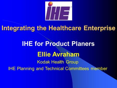 Integrating the Healthcare Enterprise IHE for Product Planers Ellie Avraham Kodak Health Group IHE Planning and Technical Committees member.