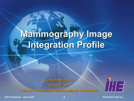 IHE Workshop – June 2006What IHE Delivers 1 Carolyn Reynolds Hologic, Inc. Vendor co-chair, IHE Mammography Committee Mammography Image Integration Profile.