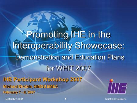 September, 2005What IHE Delivers 1 Promoting IHE in the Interoperability Showecase: Demonstration and Education Plans for WHIT 2007 IHE Participant Workshop.