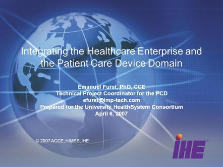 Integrating the Healthcare Enterprise and the Patient Care Device Domain Emanuel Furst, PhD, CCE Technical Project Coordinator for the PCD