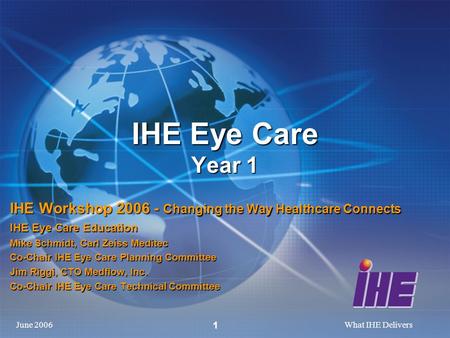 June 2006What IHE Delivers 1 IHE Eye Care Year 1 IHE Workshop 2006 - Changing the Way Healthcare Connects IHE Eye Care Education Mike Schmidt, Carl Zeiss.
