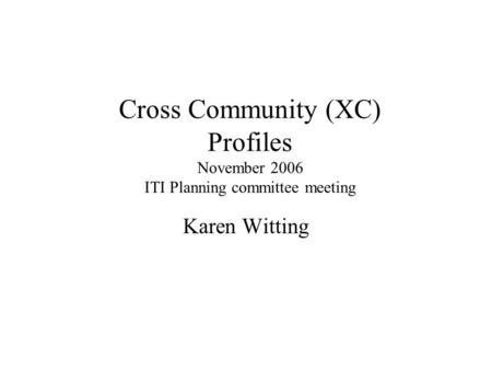 Cross Community (XC) Profiles November 2006 ITI Planning committee meeting Karen Witting.
