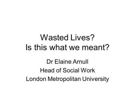 Wasted Lives? Is this what we meant? Dr Elaine Arnull Head of Social Work London Metropolitan University.